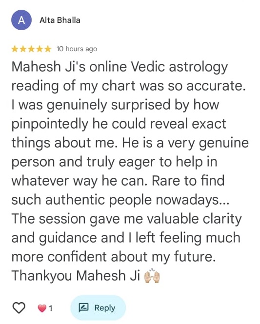 Alta Bhalla
★★★★★ 10 hours ago

Mahesh Ji's online Vedic astrology reading of my chart was so accurate. I was genuinely surprised by how pinpointedly he could reveal exact things about me. He is a very genuine person and truly eager to help in whatever way he can. Rare to find such authentic people nowadays... The session gave me valuable clarity and guidance and I left feeling much more confident about my future. Thankyou Mahesh Ji 🙌🏻

❤️ 1
[Reply button]